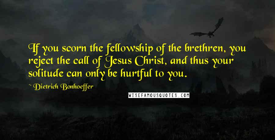 Dietrich Bonhoeffer Quotes: If you scorn the fellowship of the brethren, you reject the call of Jesus Christ, and thus your solitude can only be hurtful to you.