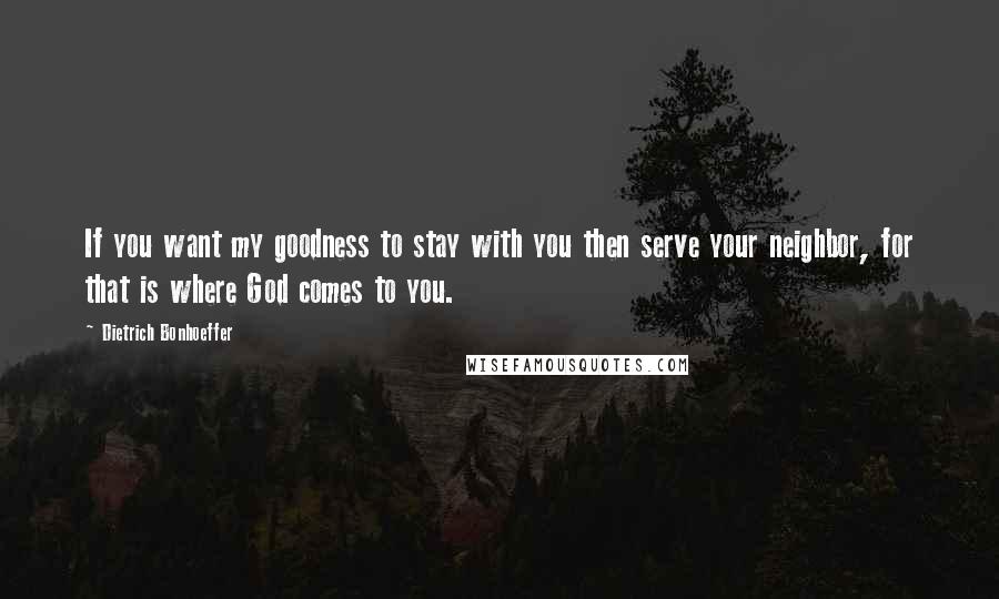 Dietrich Bonhoeffer Quotes: If you want my goodness to stay with you then serve your neighbor, for that is where God comes to you.