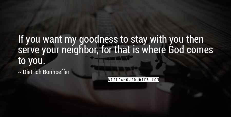 Dietrich Bonhoeffer Quotes: If you want my goodness to stay with you then serve your neighbor, for that is where God comes to you.