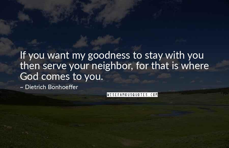 Dietrich Bonhoeffer Quotes: If you want my goodness to stay with you then serve your neighbor, for that is where God comes to you.