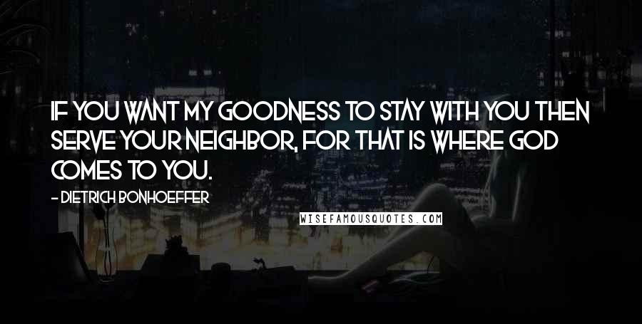 Dietrich Bonhoeffer Quotes: If you want my goodness to stay with you then serve your neighbor, for that is where God comes to you.