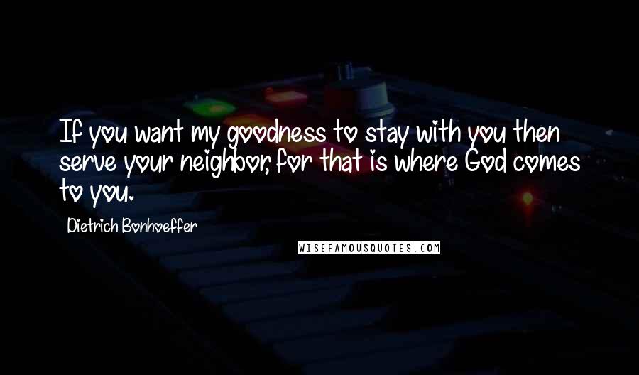 Dietrich Bonhoeffer Quotes: If you want my goodness to stay with you then serve your neighbor, for that is where God comes to you.