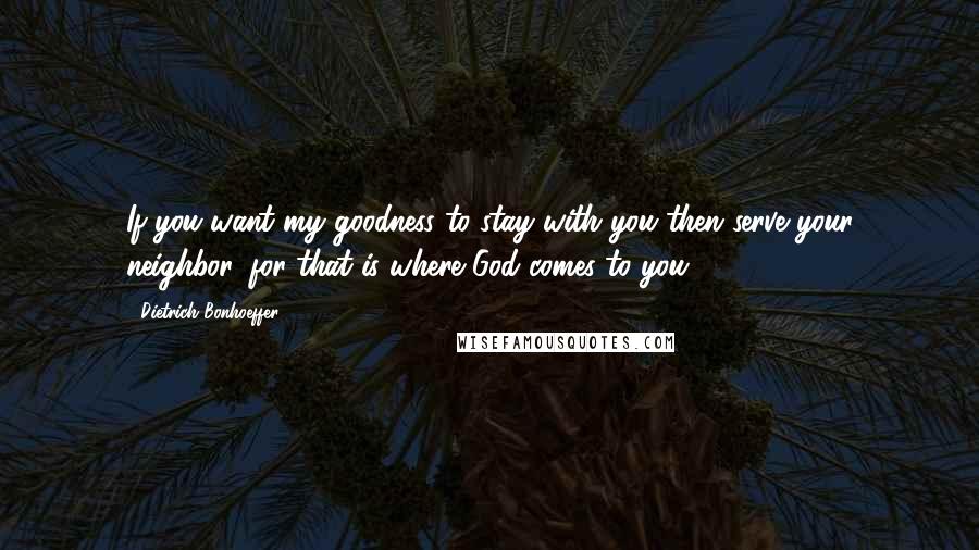 Dietrich Bonhoeffer Quotes: If you want my goodness to stay with you then serve your neighbor, for that is where God comes to you.