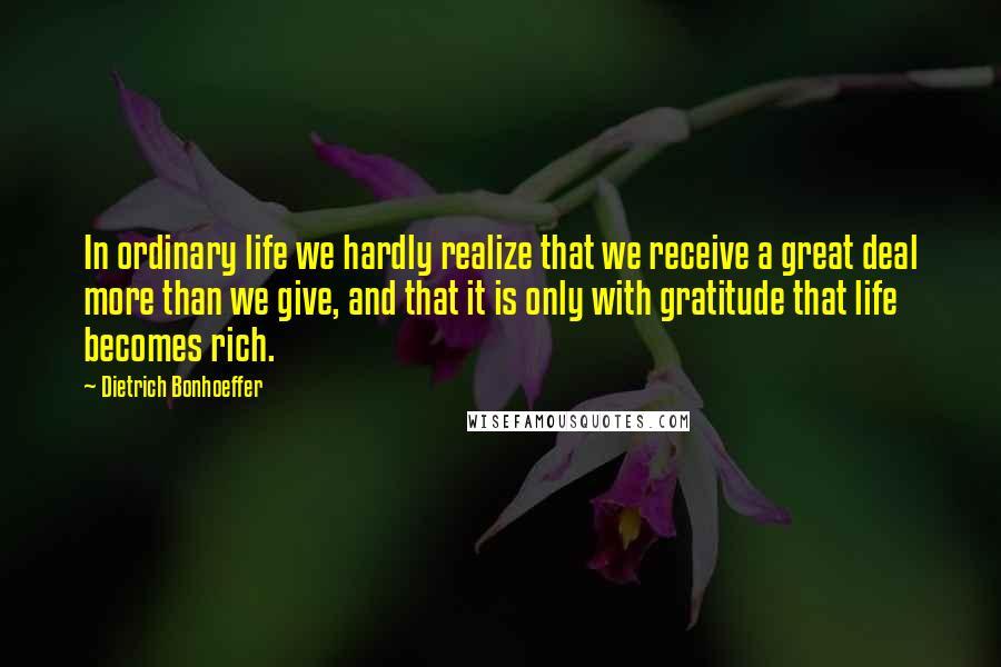 Dietrich Bonhoeffer Quotes: In ordinary life we hardly realize that we receive a great deal more than we give, and that it is only with gratitude that life becomes rich.