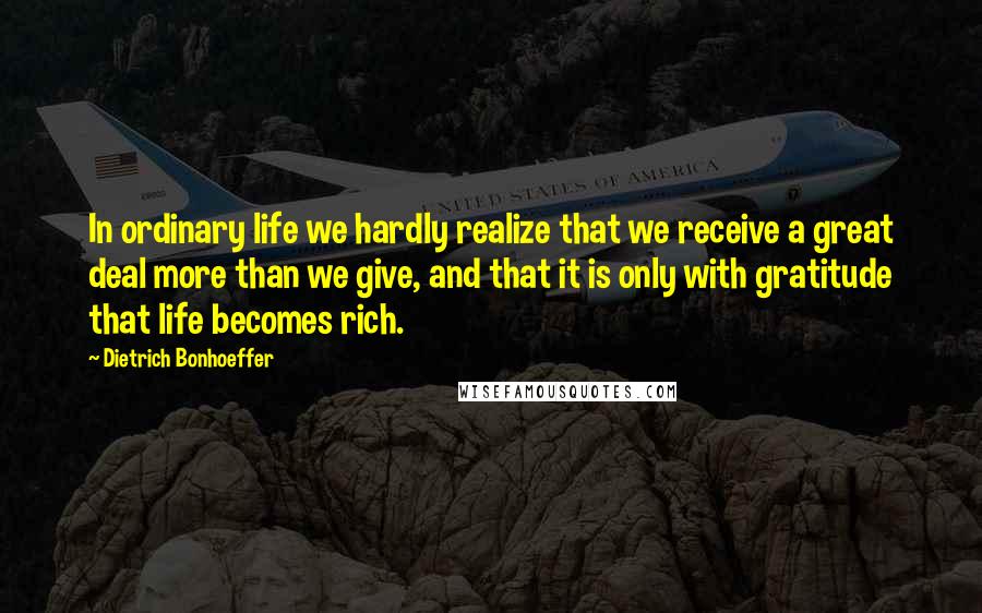 Dietrich Bonhoeffer Quotes: In ordinary life we hardly realize that we receive a great deal more than we give, and that it is only with gratitude that life becomes rich.