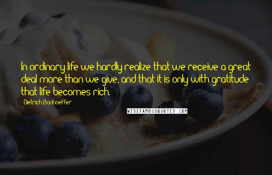 Dietrich Bonhoeffer Quotes: In ordinary life we hardly realize that we receive a great deal more than we give, and that it is only with gratitude that life becomes rich.