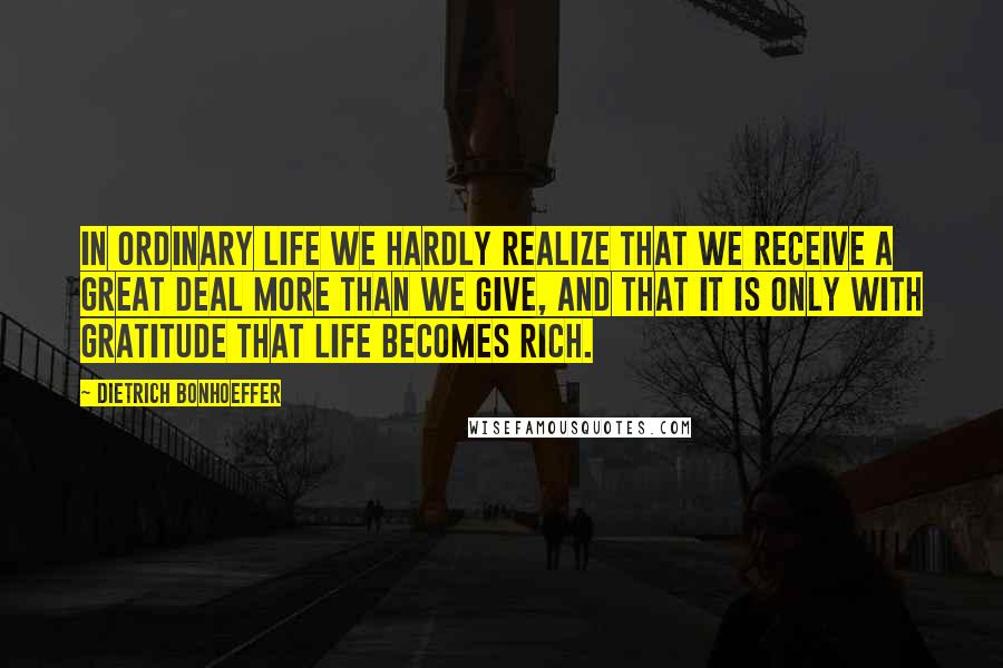 Dietrich Bonhoeffer Quotes: In ordinary life we hardly realize that we receive a great deal more than we give, and that it is only with gratitude that life becomes rich.