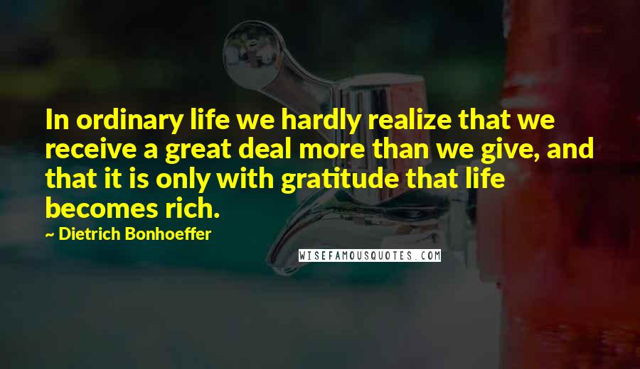 Dietrich Bonhoeffer Quotes: In ordinary life we hardly realize that we receive a great deal more than we give, and that it is only with gratitude that life becomes rich.