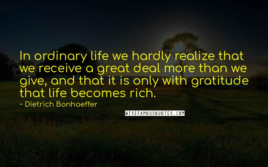 Dietrich Bonhoeffer Quotes: In ordinary life we hardly realize that we receive a great deal more than we give, and that it is only with gratitude that life becomes rich.