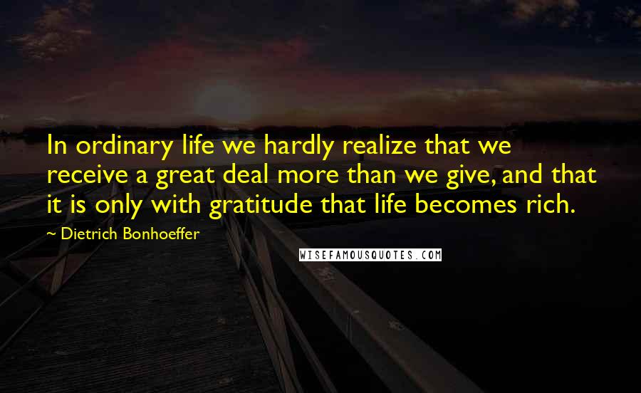 Dietrich Bonhoeffer Quotes: In ordinary life we hardly realize that we receive a great deal more than we give, and that it is only with gratitude that life becomes rich.