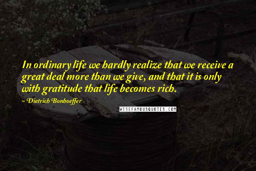 Dietrich Bonhoeffer Quotes: In ordinary life we hardly realize that we receive a great deal more than we give, and that it is only with gratitude that life becomes rich.