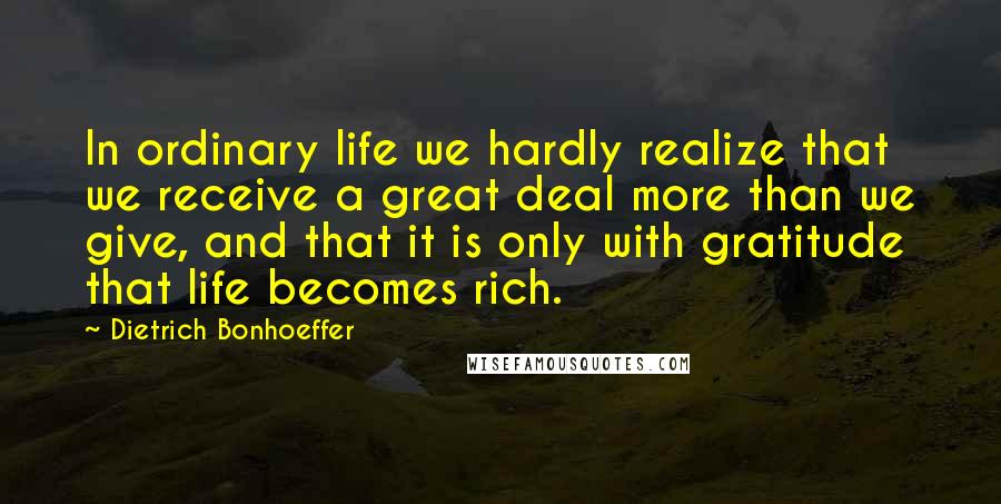 Dietrich Bonhoeffer Quotes: In ordinary life we hardly realize that we receive a great deal more than we give, and that it is only with gratitude that life becomes rich.
