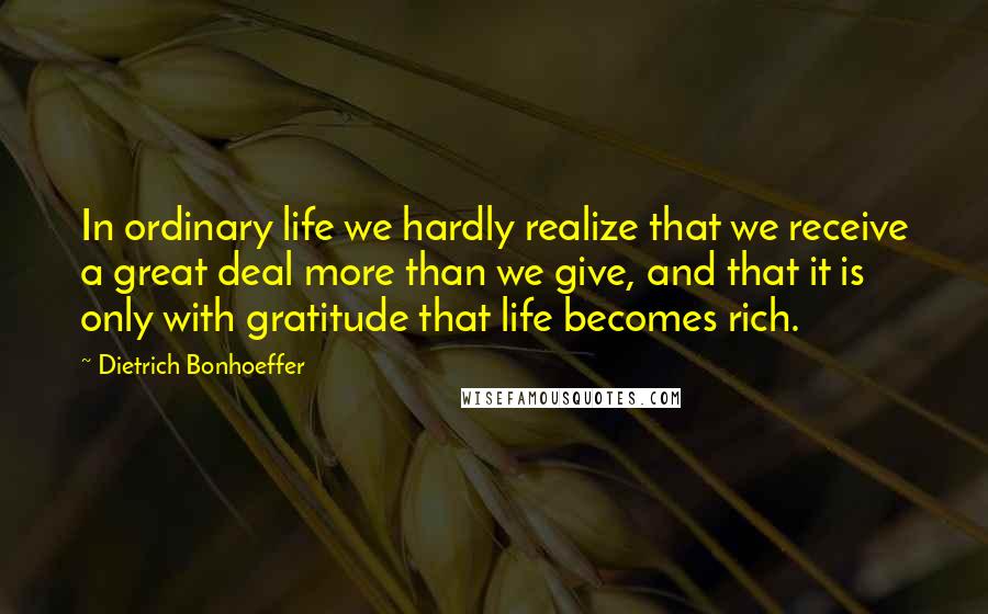 Dietrich Bonhoeffer Quotes: In ordinary life we hardly realize that we receive a great deal more than we give, and that it is only with gratitude that life becomes rich.