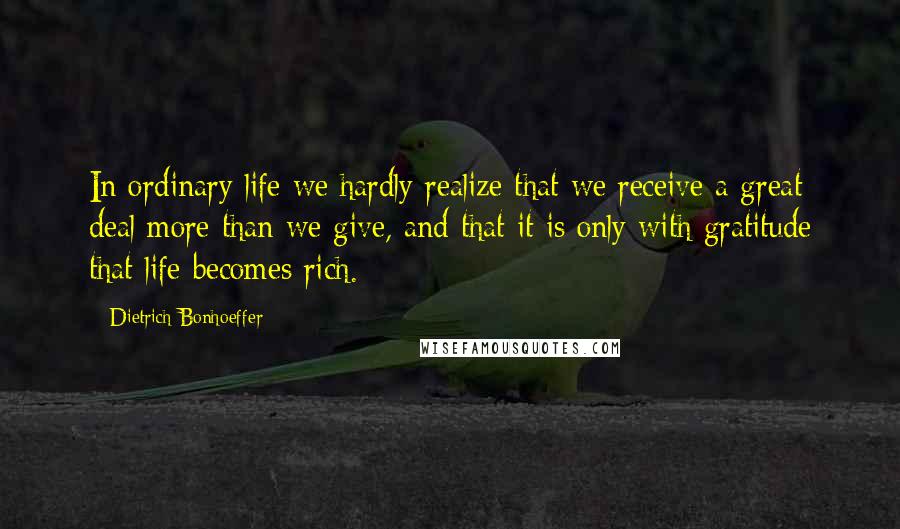 Dietrich Bonhoeffer Quotes: In ordinary life we hardly realize that we receive a great deal more than we give, and that it is only with gratitude that life becomes rich.