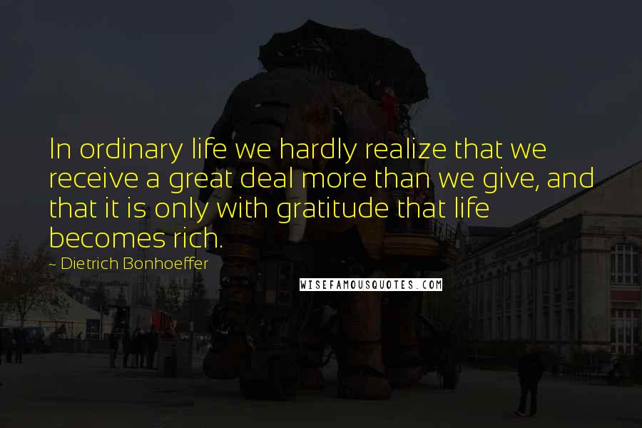 Dietrich Bonhoeffer Quotes: In ordinary life we hardly realize that we receive a great deal more than we give, and that it is only with gratitude that life becomes rich.