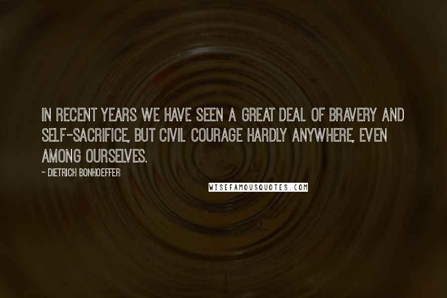 Dietrich Bonhoeffer Quotes: In recent years we have seen a great deal of bravery and self-sacrifice, but civil courage hardly anywhere, even among ourselves.