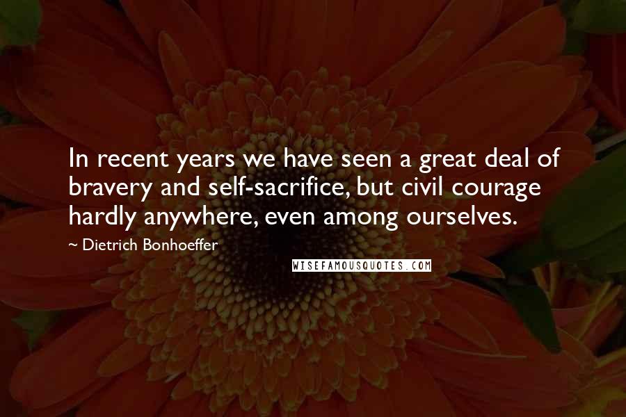 Dietrich Bonhoeffer Quotes: In recent years we have seen a great deal of bravery and self-sacrifice, but civil courage hardly anywhere, even among ourselves.