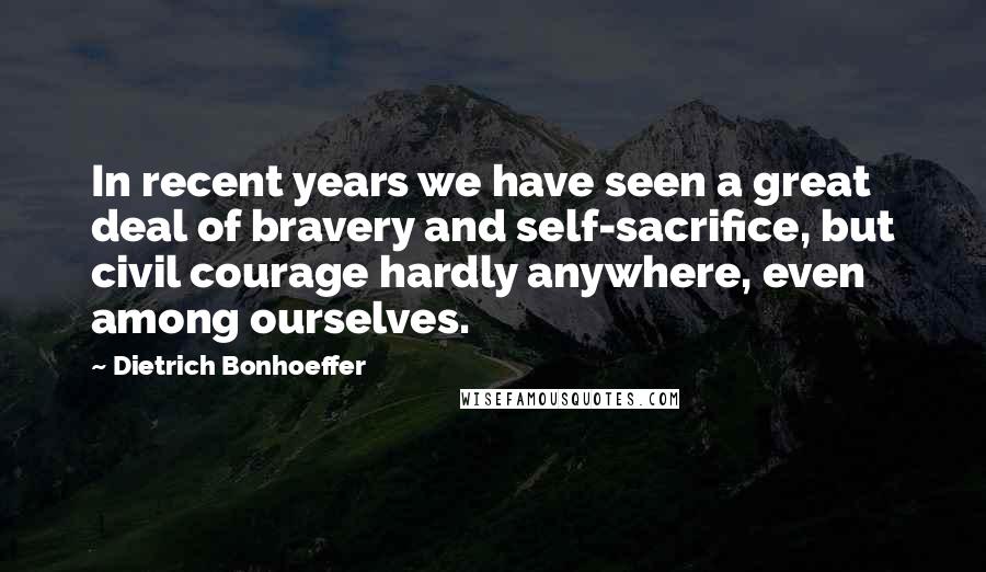 Dietrich Bonhoeffer Quotes: In recent years we have seen a great deal of bravery and self-sacrifice, but civil courage hardly anywhere, even among ourselves.