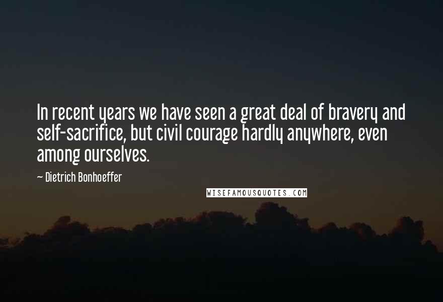 Dietrich Bonhoeffer Quotes: In recent years we have seen a great deal of bravery and self-sacrifice, but civil courage hardly anywhere, even among ourselves.