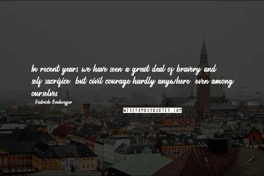 Dietrich Bonhoeffer Quotes: In recent years we have seen a great deal of bravery and self-sacrifice, but civil courage hardly anywhere, even among ourselves.