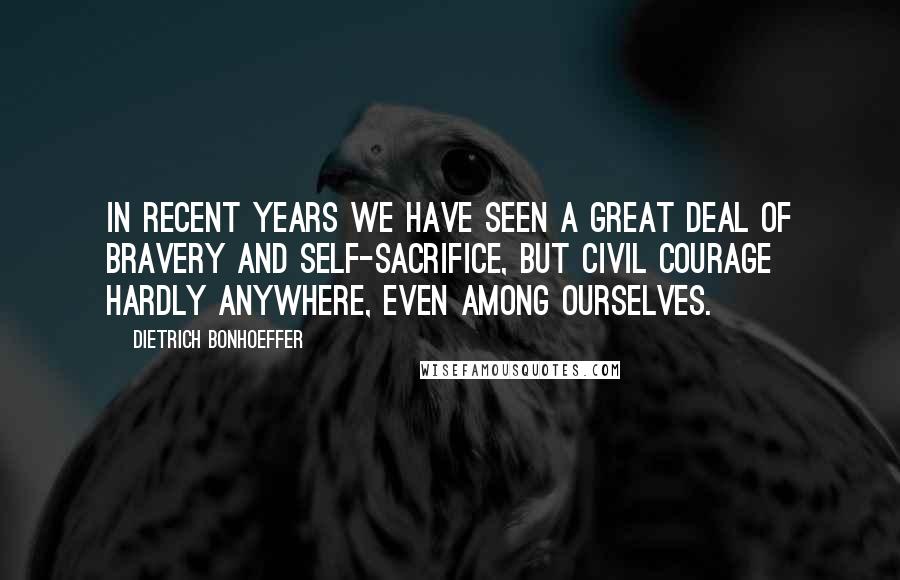 Dietrich Bonhoeffer Quotes: In recent years we have seen a great deal of bravery and self-sacrifice, but civil courage hardly anywhere, even among ourselves.