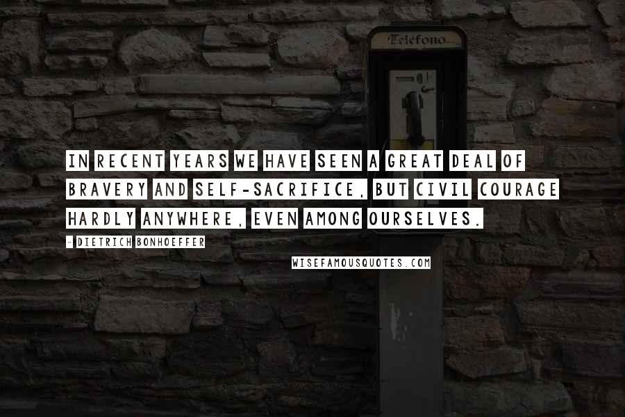 Dietrich Bonhoeffer Quotes: In recent years we have seen a great deal of bravery and self-sacrifice, but civil courage hardly anywhere, even among ourselves.