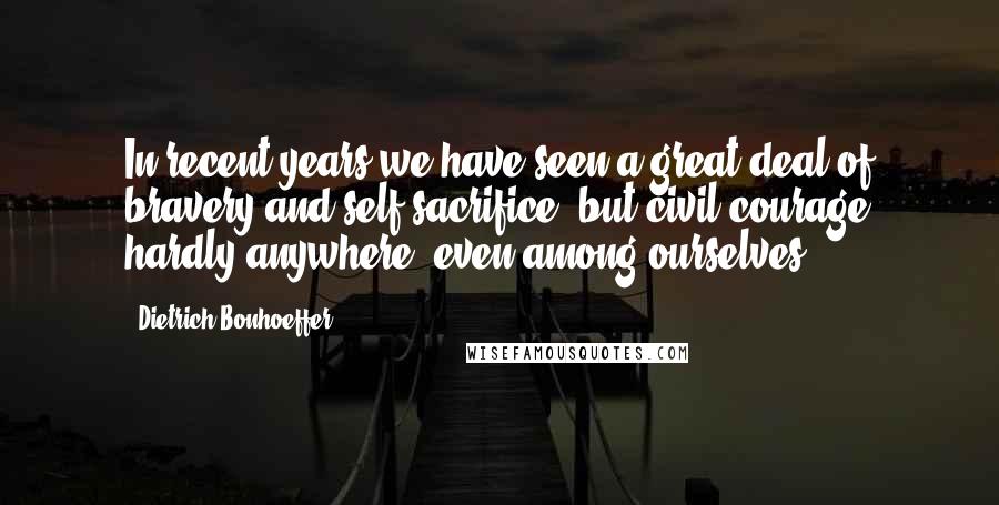 Dietrich Bonhoeffer Quotes: In recent years we have seen a great deal of bravery and self-sacrifice, but civil courage hardly anywhere, even among ourselves.