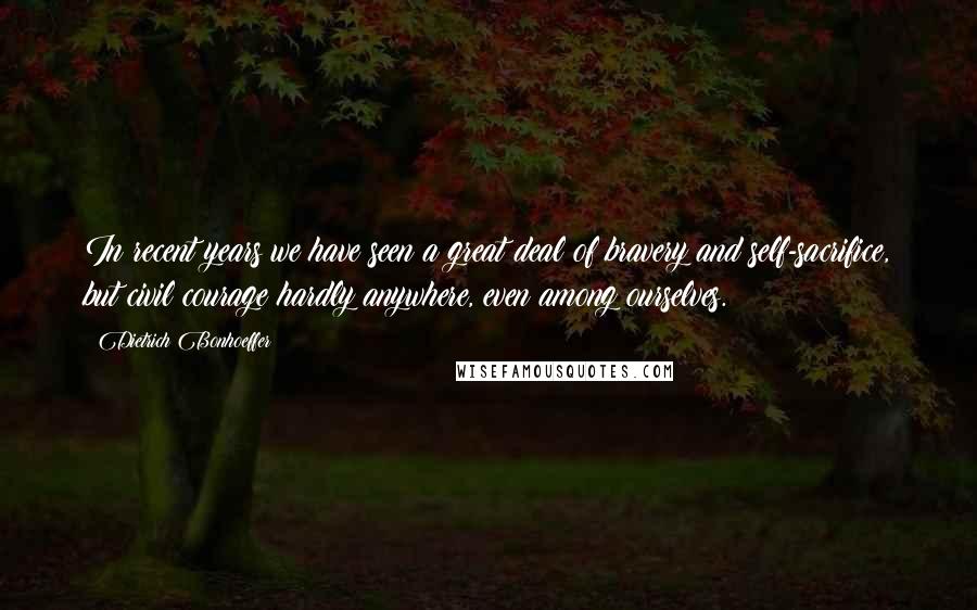 Dietrich Bonhoeffer Quotes: In recent years we have seen a great deal of bravery and self-sacrifice, but civil courage hardly anywhere, even among ourselves.