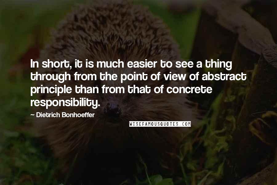 Dietrich Bonhoeffer Quotes: In short, it is much easier to see a thing through from the point of view of abstract principle than from that of concrete responsibility.