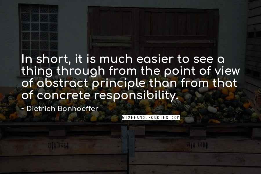 Dietrich Bonhoeffer Quotes: In short, it is much easier to see a thing through from the point of view of abstract principle than from that of concrete responsibility.