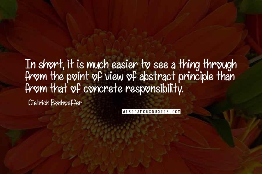 Dietrich Bonhoeffer Quotes: In short, it is much easier to see a thing through from the point of view of abstract principle than from that of concrete responsibility.