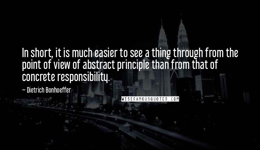 Dietrich Bonhoeffer Quotes: In short, it is much easier to see a thing through from the point of view of abstract principle than from that of concrete responsibility.