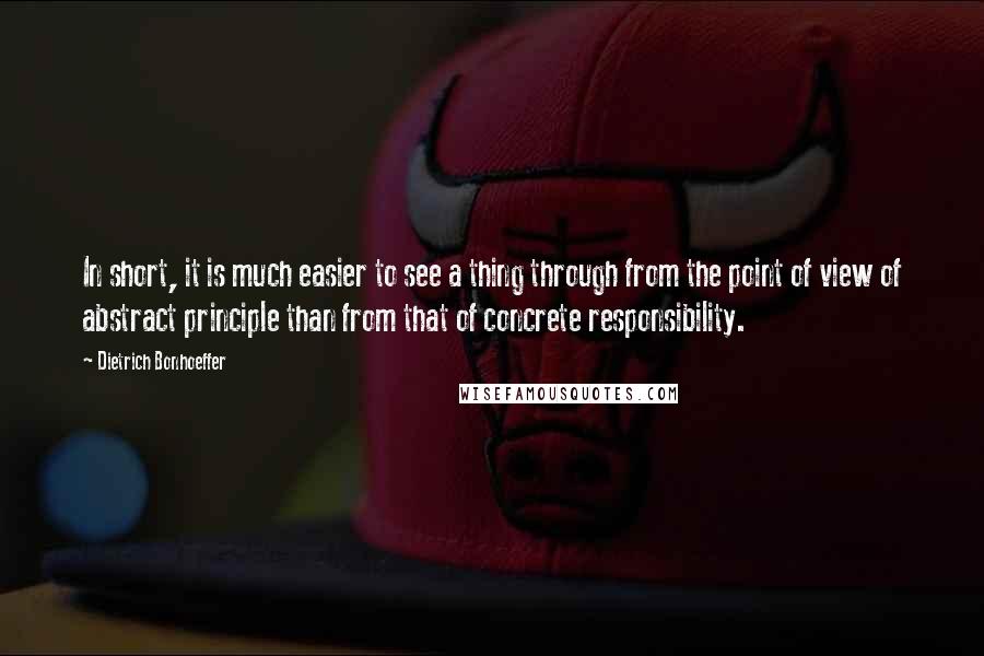 Dietrich Bonhoeffer Quotes: In short, it is much easier to see a thing through from the point of view of abstract principle than from that of concrete responsibility.