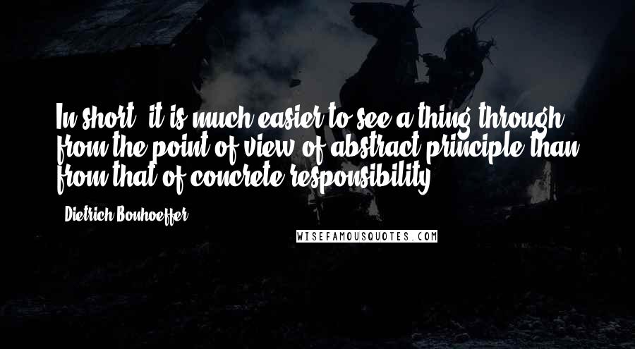 Dietrich Bonhoeffer Quotes: In short, it is much easier to see a thing through from the point of view of abstract principle than from that of concrete responsibility.