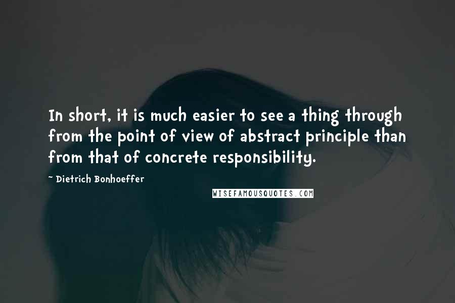 Dietrich Bonhoeffer Quotes: In short, it is much easier to see a thing through from the point of view of abstract principle than from that of concrete responsibility.