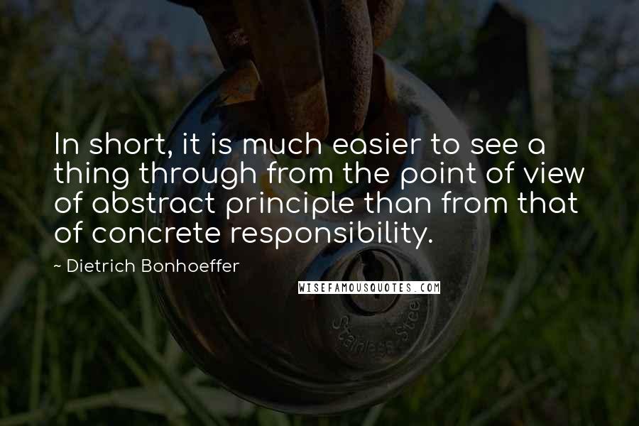 Dietrich Bonhoeffer Quotes: In short, it is much easier to see a thing through from the point of view of abstract principle than from that of concrete responsibility.