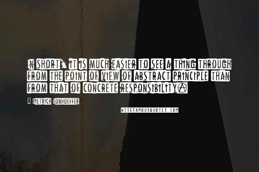 Dietrich Bonhoeffer Quotes: In short, it is much easier to see a thing through from the point of view of abstract principle than from that of concrete responsibility.