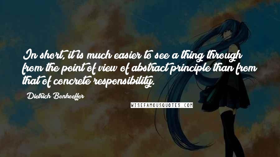 Dietrich Bonhoeffer Quotes: In short, it is much easier to see a thing through from the point of view of abstract principle than from that of concrete responsibility.