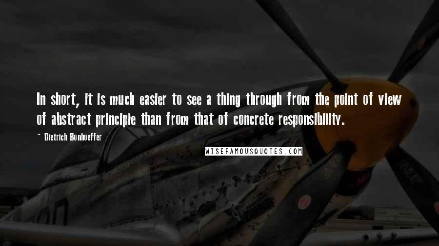 Dietrich Bonhoeffer Quotes: In short, it is much easier to see a thing through from the point of view of abstract principle than from that of concrete responsibility.