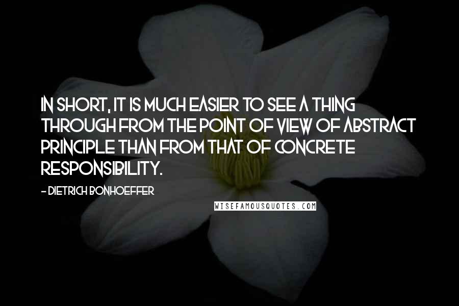 Dietrich Bonhoeffer Quotes: In short, it is much easier to see a thing through from the point of view of abstract principle than from that of concrete responsibility.