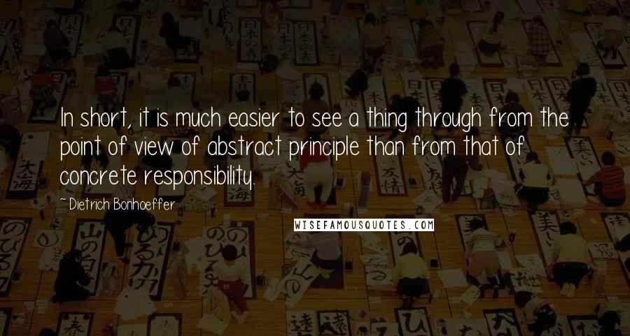 Dietrich Bonhoeffer Quotes: In short, it is much easier to see a thing through from the point of view of abstract principle than from that of concrete responsibility.