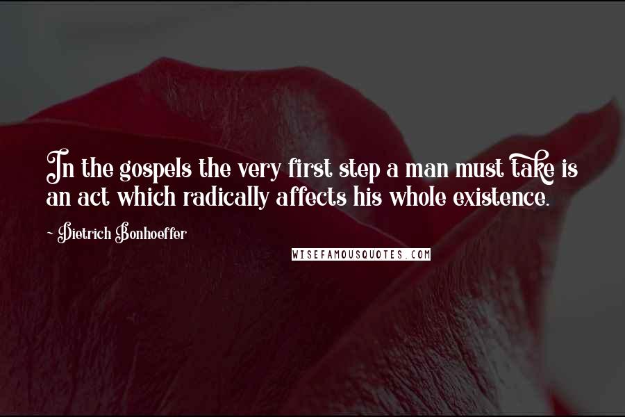 Dietrich Bonhoeffer Quotes: In the gospels the very first step a man must take is an act which radically affects his whole existence.