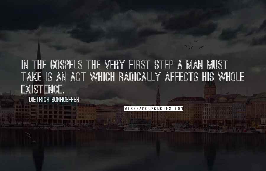 Dietrich Bonhoeffer Quotes: In the gospels the very first step a man must take is an act which radically affects his whole existence.