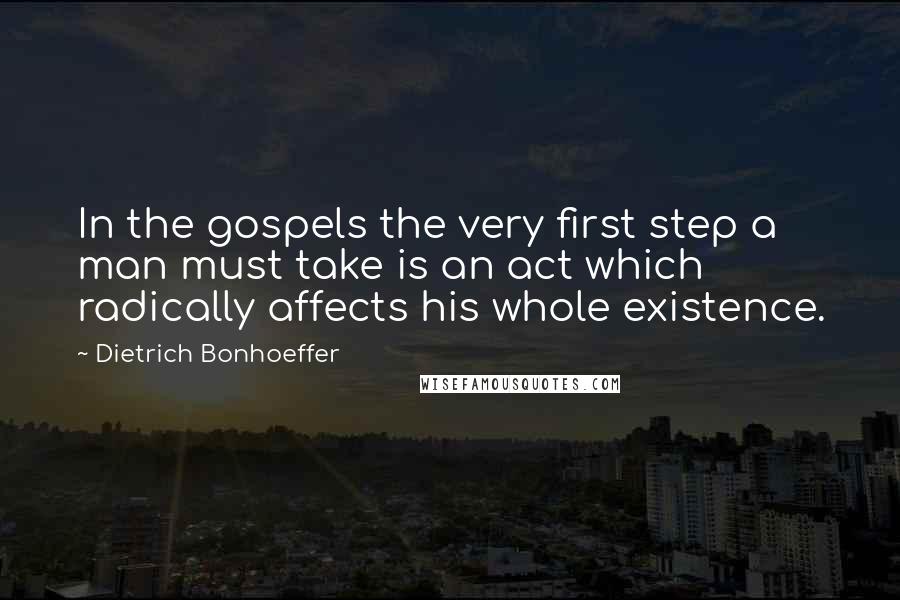 Dietrich Bonhoeffer Quotes: In the gospels the very first step a man must take is an act which radically affects his whole existence.