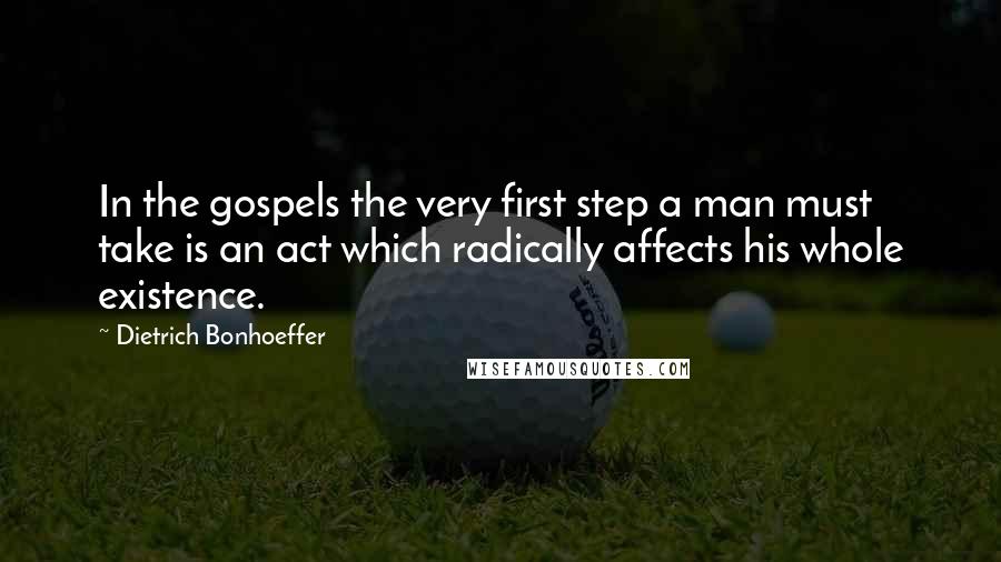 Dietrich Bonhoeffer Quotes: In the gospels the very first step a man must take is an act which radically affects his whole existence.