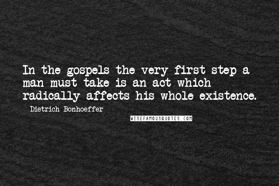 Dietrich Bonhoeffer Quotes: In the gospels the very first step a man must take is an act which radically affects his whole existence.