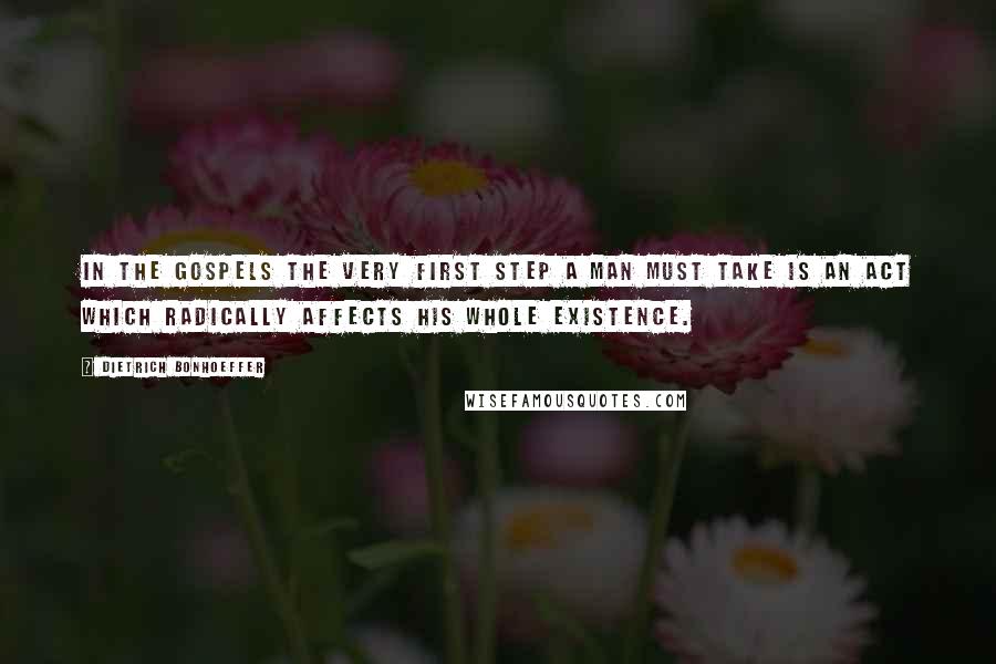 Dietrich Bonhoeffer Quotes: In the gospels the very first step a man must take is an act which radically affects his whole existence.