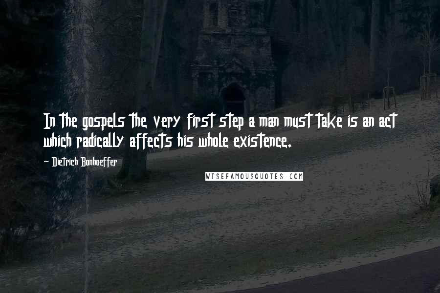 Dietrich Bonhoeffer Quotes: In the gospels the very first step a man must take is an act which radically affects his whole existence.