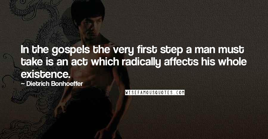 Dietrich Bonhoeffer Quotes: In the gospels the very first step a man must take is an act which radically affects his whole existence.