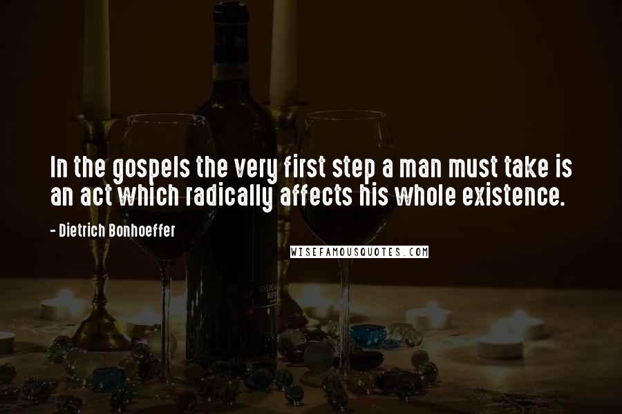 Dietrich Bonhoeffer Quotes: In the gospels the very first step a man must take is an act which radically affects his whole existence.